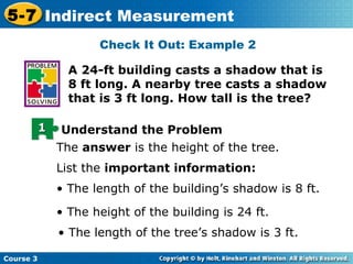 A 24-ft building casts a shadow that is 8 ft long. A nearby tree casts a shadow that is 3 ft long. How tall is the tree? Check It Out: Example 2 The  answer  is the height of the tree. List the  important information: •  The length of the building’s shadow is 8 ft. •  The height of the building is 24 ft. •  The length of the tree’s shadow is 3 ft. 1 Understand the Problem 
