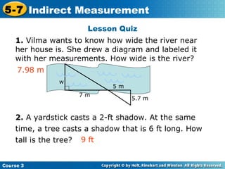 1.  Vilma wants to know how wide the river near her house is. She drew a diagram and labeled it with her measurements. How wide is the river?  2.  A yardstick casts a 2-ft shadow. At the same time, a tree casts a shadow that is 6 ft long. How tall is the tree? Lesson Quiz 7.98 m 9 ft w 7 m 5 m 5.7 m 