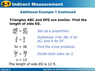 Additional Example 1 Continued = Set up a proportion. Substitute 3 for AB, 4 for AC, and 9 for EF. 3 x  = 36 Find the cross products. The length of side  EG  is 12 ft. x  = 12 Triangles ABC and EFG are similar. Find the length of side EG. = = Divide both sides by 3. AB AC EF EG 3 4 9 x 3x 3 36 3 
