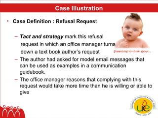 Case Illustration

• Case Definition : Refusal Request

   – Tact and strategy mark this refusal
      request in which an office manager turns
      down a text book author’s request
   – The author had asked for model email messages that
     can be used as examples in a communication
     guidebook.
   – The office manager reasons that complying with this
     request would take more time than he is willing or able to
     give
 