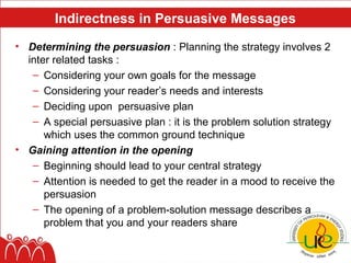 Indirectness in Persuasive Messages
• Determining the persuasion : Planning the strategy involves 2
  inter related tasks :
   – Considering your own goals for the message
   – Considering your reader’s needs and interests
   – Deciding upon persuasive plan
   – A special persuasive plan : it is the problem solution strategy
      which uses the common ground technique
• Gaining attention in the opening
   – Beginning should lead to your central strategy
   – Attention is needed to get the reader in a mood to receive the
      persuasion
   – The opening of a problem-solution message describes a
      problem that you and your readers share
 
