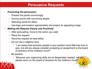 Persuasive Requests
•   Presenting the persuasion
     – Present the points convincingly
     – Convey points with convincing details
     – Selecting words for effect
     – Use logic and emotion appropriately and project an appealing image
•   Making the Request Clearly and Positively
     – After persuading, move to the action you seek
     – Place the request
     – Word the request for best effect
     – Do not use a negative tone
         • “I am aware that business people in your position have little free time to
           give, but will you please consider accepting an assignment to the board
           of directors of the children’s fund?”
     – Be positive
         • “Because your organizing skills are so desperately needed, will you
           please serve on the board of directors for the children’s fund?”
 