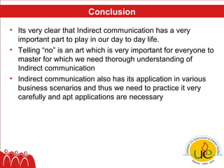Conclusion

• Its very clear that Indirect communication has a very
  important part to play in our day to day life.
• Telling “no” is an art which is very important for everyone to
  master for which we need thorough understanding of
  Indirect communication
• Indirect communication also has its application in various
  business scenarios and thus we need to practice it very
  carefully and apt applications are necessary
 