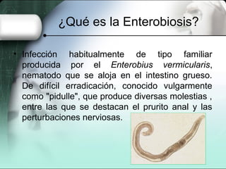 ¿Qué es la Enterobiosis?

• Infección habitualmente de tipo familiar
  producida por el Enterobius vermicularis,
  nematodo que se aloja en el intestino grueso.
  De difícil erradicación, conocido vulgarmente
  como "pidulle", que produce diversas molestias ,
  entre las que se destacan el prurito anal y las
  perturbaciones nerviosas.
 
