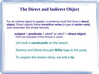 The Direct and Indirect Object For an indirect object to appear, a sentence must first have a  direct object.  Direct objects follow  transitive verbs  [a type of  action verb ]. Just remember this simple formula: subject  +  predicate  + what? or who? =  direct object Here are examples of the formula in action: ,[object Object]