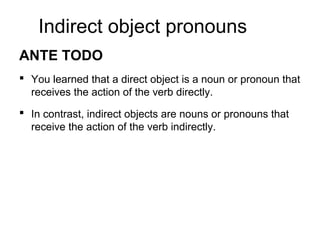Indirect object pronouns
ANTE TODO
 You learned that a direct object is a noun or pronoun that
receives the action of the verb directly.
 In contrast, indirect objects are nouns or pronouns that
receive the action of the verb indirectly.
 