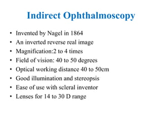 Indirect Ophthalmoscopy
• Invented by Nagel in 1864
• An inverted reverse real image
• Magnification:2 to 4 times
• Field of vision: 40 to 50 degrees
• Optical working distance 40 to 50cm
• Good illumination and stereopsis
• Ease of use with scleral inventor
• Lenses for 14 to 30 D range
 
