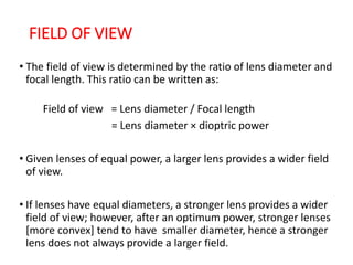 FIELD OF VIEW
• The field of view is determined by the ratio of lens diameter and
focal length. This ratio can be written as:
Field of view = Lens diameter / Focal length
= Lens diameter × dioptric power
• Given lenses of equal power, a larger lens provides a wider field
of view.
• If lenses have equal diameters, a stronger lens provides a wider
field of view; however, after an optimum power, stronger lenses
[more convex] tend to have smaller diameter, hence a stronger
lens does not always provide a larger field.
 