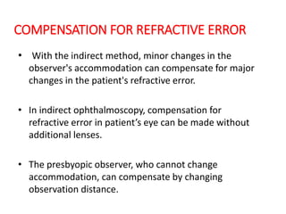 COMPENSATION FOR REFRACTIVE ERROR
• With the indirect method, minor changes in the
observer's accommodation can compensate for major
changes in the patient's refractive error.
• In indirect ophthalmoscopy, compensation for
refractive error in patient’s eye can be made without
additional lenses.
• The presbyopic observer, who cannot change
accommodation, can compensate by changing
observation distance.
 