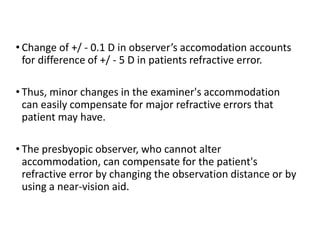• Change of +/ - 0.1 D in observer’s accomodation accounts
for difference of +/ - 5 D in patients refractive error.
• Thus, minor changes in the examiner's accommodation
can easily compensate for major refractive errors that
patient may have.
• The presbyopic observer, who cannot alter
accommodation, can compensate for the patient's
refractive error by changing the observation distance or by
using a near-vision aid.
 