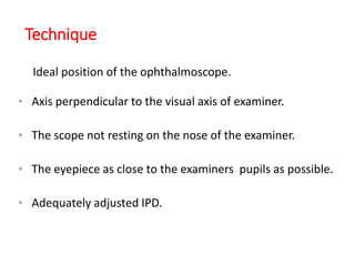 Technique
Ideal position of the ophthalmoscope.
• Axis perpendicular to the visual axis of examiner.
• The scope not resting on the nose of the examiner.
• The eyepiece as close to the examiners pupils as possible.
• Adequately adjusted IPD.
 