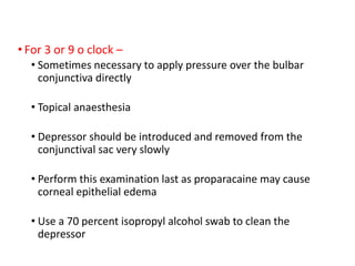 • For 3 or 9 o clock –
• Sometimes necessary to apply pressure over the bulbar
conjunctiva directly
• Topical anaesthesia
• Depressor should be introduced and removed from the
conjunctival sac very slowly
• Perform this examination last as proparacaine may cause
corneal epithelial edema
• Use a 70 percent isopropyl alcohol swab to clean the
depressor
 