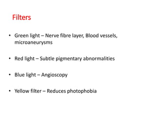 Filters
• Green light – Nerve fibre layer, Blood vessels,
microaneurysms
• Red light – Subtle pigmentary abnormalities
• Blue light – Angioscopy
• Yellow filter – Reduces photophobia
 