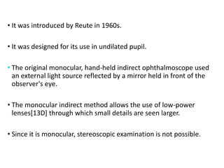 MONOCULAR INDIRECT
OPHTHALMOSCOPY :
• It was introduced by Reute in 1960s.
• It was designed for its use in undilated pupil.
• The original monocular, hand-held indirect ophthalmoscope used
an external light source reflected by a mirror held in front of the
observer's eye.
• The monocular indirect method allows the use of low-power
lenses[13D] through which small details are seen larger.
• Since it is monocular, stereoscopic examination is not possible.
 