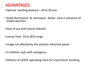ADVANTAGES:
• Optimal working distance = 40 to 50 cms
• Good illumination & stereopsis : Better view in presence of
media opacities
• Ease of use with scleral indenter
• Lenses from 14 to 30 D range
• Image not affected by the patients refractive power
• In children, eyes with nystagmus
• Delivery of LASER, operating room for cryo/scleral buckling.
 