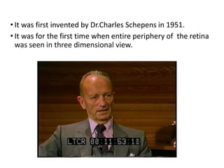 Binocular Ophthalmoscope :• It was first invented by Dr.Charles Schepens in 1951.
• It was for the first time when entire periphery of the retina
was seen in three dimensional view.
 
