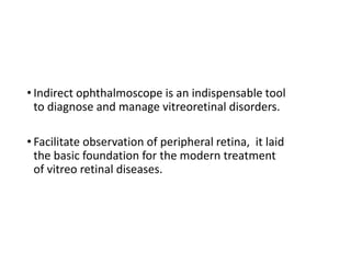 • Indirect ophthalmoscope is an indispensable tool
to diagnose and manage vitreoretinal disorders.
• Facilitate observation of peripheral retina, it laid
the basic foundation for the modern treatment
of vitreo retinal diseases.
 