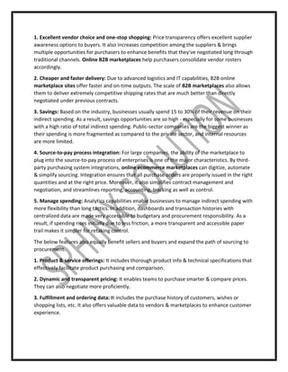 1. Excellent vendor choice and one-stop shopping: Price transparency offers excellent supplier
awareness options to buyers. It also increases competition among the suppliers & brings
multiple opportunities for purchasers to enhance benefits that they’ve negotiated long through
traditional channels. Online B2B marketplaces help purchasers consolidate vendor rosters
accordingly.
2. Cheaper and faster delivery: Due to advanced logistics and IT capabilities, B2B online
marketplace sites offer faster and on-time outputs. The scale of B2B marketplaces also allows
them to deliver extremely competitive shipping rates that are much better than directly
negotiated under previous contracts.
3. Savings: Based on the industry, businesses usually spend 15 to 30% of their revenue on their
indirect spending. As a result, savings opportunities are so high - especially for some businesses
with a high ratio of total indirect spending. Public-sector companies are the biggest winner as
their spending is more fragmented as compared to the private sector, and internal resources
are more limited.
4. Source-to-pay process integration: For large companies, the ability of the marketplace to
plug into the source-to-pay process of enterprises is one of the major characteristics. By third-
party purchasing system integrations, online ecommerce marketplaces can digitize, automate
& simplify sourcing. Integration ensures that all purchase orders are properly issued in the right
quantities and at the right price. Moreover, it also simplifies contract management and
negotiation, and streamlines reporting, accounting, tracking as well as control.
5. Manage spending: Analytics capabilities enable businesses to manage indirect spending with
more flexibility than long tactics. In addition, dashboards and transaction histories with
centralized data are made very accessible to budgetary and procurement responsibility. As a
result, if spending rises initially due to less friction, a more transparent and accessible paper
trail makes it simpler for retaking control.
The below features also equally benefit sellers and buyers and expand the path of sourcing to
procurement.
1. Product & service offerings: It includes thorough product info & technical specifications that
effectively facilitate product purchasing and comparison.
2. Dynamic and transparent pricing: It enables teams to purchase smarter & compare prices.
They can also negotiate more proficiently.
3. Fulfillment and ordering data: It includes the purchase history of customers, wishes or
shopping lists, etc. It also offers valuable data to vendors & marketplaces to enhance customer
experience.
 