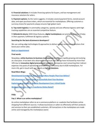 4. Financial solutions: It includes financing options for buyers, and tax management and
insurance solutions for sellers.
5. Payment options: As the name suggests, it includes several payment forms, stored account
data, and open purchase orders, which are essential for marketplaces. Offering customers a
currency choice for payments always ensures high global reach.
6. Top-notch logistics: In commodity categories, speedy and cost-effective logistics with high
tracking capabilities are an essential competitive feature.
7. Refunds & returns: With these features, digital marketplaces can promptly process. It helps
in their payment, fulfillment & logistics systems.
Searching for the best eCommerce developers?
We use cutting-edge technologies & approaches to deliver custom ecommerce solutions that
boost your online sales.
Book an Appointment
Final words
Nowadays, online business-to-business marketplaces in USA are rapidly growing and evolving
at a fast pace. It has been also observed that annual cost savings have increased by more than
10% due to innovative digital procurement solutions. Companies start converting their indirect
expenses into pools of operational profitability and efficiency due to B2B marketplaces. For
more info, get in touch with our experts at Sphinx Solutions.
Read More Blogs:
Omnichannel Ecommerce: How to Reach More People Than Ever Before?
D2C eCommerce: A Brief Guide to Sucessfully Start Your Business
Exploring an eCommerce Website Development Cost: A Brief Guide
Web3 eCommerce: How It Transforms Online Retail?
FAQs
Faq 1: What is an online marketplace?
An online marketplace refers to an e-commerce platform or a website that facilitates online
shopping from different sources. It allows businesses or sellers to effectively sell their products
and services to their pre-established customers. All transactions in the marketplace are made
online and managed by the marketplace owner.
 
