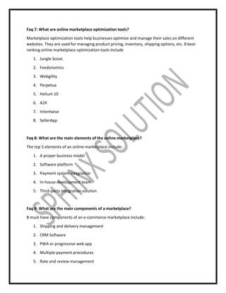 Faq 7: What are online marketplace optimization tools?
Marketplace optimization tools help businesses optimize and manage their sales on different
websites. They are used for managing product pricing, inventory, shipping options, etc. 8 best-
ranking online marketplace optimization tools include
1. Jungle Scout.
2. Feedonomics
3. Webgility
4. Perpetua
5. Helium 10
6. A2X
7. Intentwise
8. SellerApp
Faq 8: What are the main elements of the online marketplace?
The top 5 elements of an online marketplace include:
1. A proper business model
2. Software platform
3. Payment system integration
4. In-house development team
5. Third-party integration solution
Faq 9: What are the main components of a marketplace?
8 must-have components of an e-commerce marketplace include:
1. Shipping and delivery management
2. CRM Software
3. PWA or progressive web app
4. Multiple payment procedures
5. Rate and review management
 
