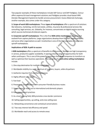 Two popular examples of these marketplaces include SAP Concur and SAP Fieldglass. Concur
offers expense & travel-management solutions and Fieldglass provides cloud-based VMS
(Vendor Management System) to handle services procurement. Excess Materials Exchange,
another example, also comes under this category.
3. Scope-of-work B2B marketplaces: These types of marketplaces offer a spectrum of solutions
like telecoms, marketing, rent & real estate, utilities, insurance & professional services like
consulting, legal services, etc. Globality, for instance, concentrates on digital service sourcing
which sources technicians & telecom experts.
4. Corporate-spinoff marketplaces: This is the final B2B online marketplace category that
evolved from captive platforms. Large organizations develop them for their supply networks
and serve other organizations as well. InnoCentive is one of the best examples of corporate-
spinoff marketplaces.
Implications of B2B: A path to success
A B2B marketplace offers a spectrum of benefits to the business. Notable are high transparency
in service, product & supplier availability. It opens a diverse range of opportunities for both
sellers and buyers. This is one of the powerful resources that allow companies to transform as
well as optimize their business operations. The top perks of a B2B online selling marketplace
include:
1. One-stop destination for multiple handshakes
2. Worldwide visibility to a wide spectrum of suppliers, buyers, sellers & partners
3. Authentic inquiries from verified businesses
4. Highly efficient sales cycles
5. Fast lead
6. Presence in a marketplace with consumer-friendly business routes
7. Simple ways to reach out to international and domestic players
8. Easy procurement practices
9. As a level-playing field, B2B promotes cross-border commerce
10. Selling opportunities, up-selling, and cross-selling ease
11. Networking convenience and contextual conversations
12. Two-way interest-led efficiency and speed
13. Worldwide reach and access to remote areas
 
