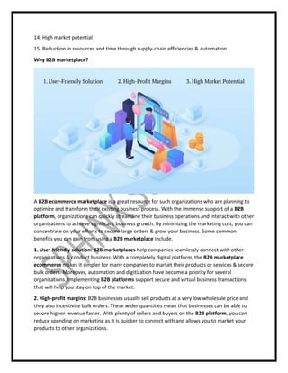 14. High market potential
15. Reduction in resources and time through supply-chain efficiencies & automation
Why B2B marketplace?
A B2B ecommerce marketplace is a great resource for such organizations who are planning to
optimize and transform their existing business process. With the immense support of a B2B
platform, organizations can quickly streamline their business operations and interact with other
organizations to achieve significant business growth. By minimizing the marketing cost, you can
concentrate on your efforts to secure large orders & grow your business. Some common
benefits you can gain from using a B2B marketplace include.
1. User-friendly solution: B2B marketplaces help companies seamlessly connect with other
organizations & conduct business. With a completely digital platform, the B2B marketplace
ecommerce makes it simpler for many companies to market their products or services & secure
bulk orders. Moreover, automation and digitization have become a priority for several
organizations. Implementing B2B platforms support secure and virtual business transactions
that will help you stay on top of the market.
2. High-profit margins: B2B businesses usually sell products at a very low wholesale price and
they also incentivize bulk orders. These wider quantities mean that businesses can be able to
secure higher revenue faster. With plenty of sellers and buyers on the B2B platform, you can
reduce spending on marketing as it is quicker to connect with and allows you to market your
products to other organizations.
 