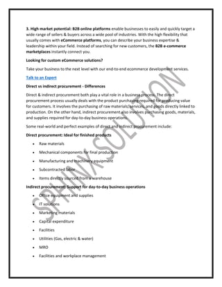 3. High market potential: B2B online platforms enable businesses to easily and quickly target a
wide range of sellers & buyers across a wide pool of industries. With the high flexibility that
usually comes with eCommerce platforms, you can describe your business expertise &
leadership within your field. Instead of searching for new customers, the B2B e-commerce
marketplaces instantly connect you.
Looking for custom eCommerce solutions?
Take your business to the next level with our end-to-end ecommerce development services.
Talk to an Expert
Direct vs indirect procurement - Differences
Direct & indirect procurement both play a vital role in a business process. The direct
procurement process usually deals with the product purchasing required for producing value
for customers. It involves the purchasing of raw materials, services, and goods directly linked to
production. On the other hand, indirect procurement also involves purchasing goods, materials,
and supplies required for day-to-day business operations.
Some real-world and perfect examples of direct and indirect procurement include:
Direct procurement: Ideal for finished products
 Raw materials
 Mechanical components for final production
 Manufacturing and machinery equipment
 Subcontracted labor
 Items directly sourced from a warehouse
Indirect procurement: Support for day-to-day business operations
 Office equipment and supplies
 IT solutions
 Marketing materials
 Capital expenditure
 Facilities
 Utilities (Gas, electric & water)
 MRO
 Facilities and workplace management
 