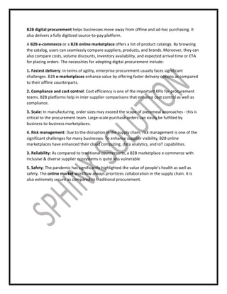 B2B digital procurement helps businesses move away from offline and ad-hoc purchasing. It
also delivers a fully digitized source-to-pay platform.
A B2B e-commerce or a B2B online marketplace offers a list of product catalogs. By browsing
the catalog, users can seamlessly compare suppliers, products, and brands. Moreover, they can
also compare costs, volume discounts, inventory availability, and expected arrival time or ETA
for placing orders. The necessities for adopting digital procurement include:
1. Fastest delivery: In terms of agility, enterprise procurement usually faces significant
challenges. B2B e-marketplaces enhance value by offering faster delivery options as compared
to their offline counterparts.
2. Compliance and cost control: Cost efficiency is one of the important KPIs for procurement
teams. B2B platforms help in inter-supplier comparisons that enhance cost control as well as
compliance.
3. Scale: In manufacturing, order sizes may exceed the scope of piecemeal approaches - this is
critical to the procurement team. Large-scale purchase orders can easily be fulfilled by
business-to-business marketplaces.
4. Risk management: Due to the disruption in the supply chain, risk management is one of the
significant challenges for many businesses. To enhance supplier visibility, B2B online
marketplaces have enhanced their cloud computing, data analytics, and IoT capabilities.
3. Reliability: As compared to traditional counterparts, a B2B marketplace e-commerce with
inclusive & diverse supplier ecosystems is quite less vulnerable
5. Safety: The pandemic has significantly highlighted the value of people’s health as well as
safety. The online market workflow always prioritizes collaboration in the supply chain. It is
also extremely secure as compared to traditional procurement.
 