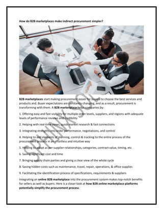 How do B2B marketplaces make indirect procurement simpler?
B2B marketplaces start making procurement easier for buyers to choose the best services and
products and. Buyer expectations are constantly changing, and as a result, procurement is
transforming with them. A B2B marketplace helps companies by:
1. Offering easy and fast visibility for multiple order levels, suppliers, and regions with adequate
levels of performance reviews and credibility
2. Helping with real-time views, quick market research & fast connections
3. Integrating strengths into order performance, negotiations, and control
4. Helping to add elements of planning, control & tracking to the entire process of the
procurement process in an effortless and intuitive way
5. Helping to adopt as per supplier relationships, categories, contract value, timing, etc
6. Saving significant cost and time
7. Bringing supply chain parties and giving a clear view of the whole cycle
8. Saving hidden costs such as maintenance, travel, repair, operations, & office supplies
9. Facilitating the identification process of specifications, requirements & suppliers
Integrating an online B2B marketplace into the procurement system makes top-notch benefits
for sellers as well as buyers. Here is a closer look at how B2B online marketplace platforms
potentially simplify the procurement process.
 