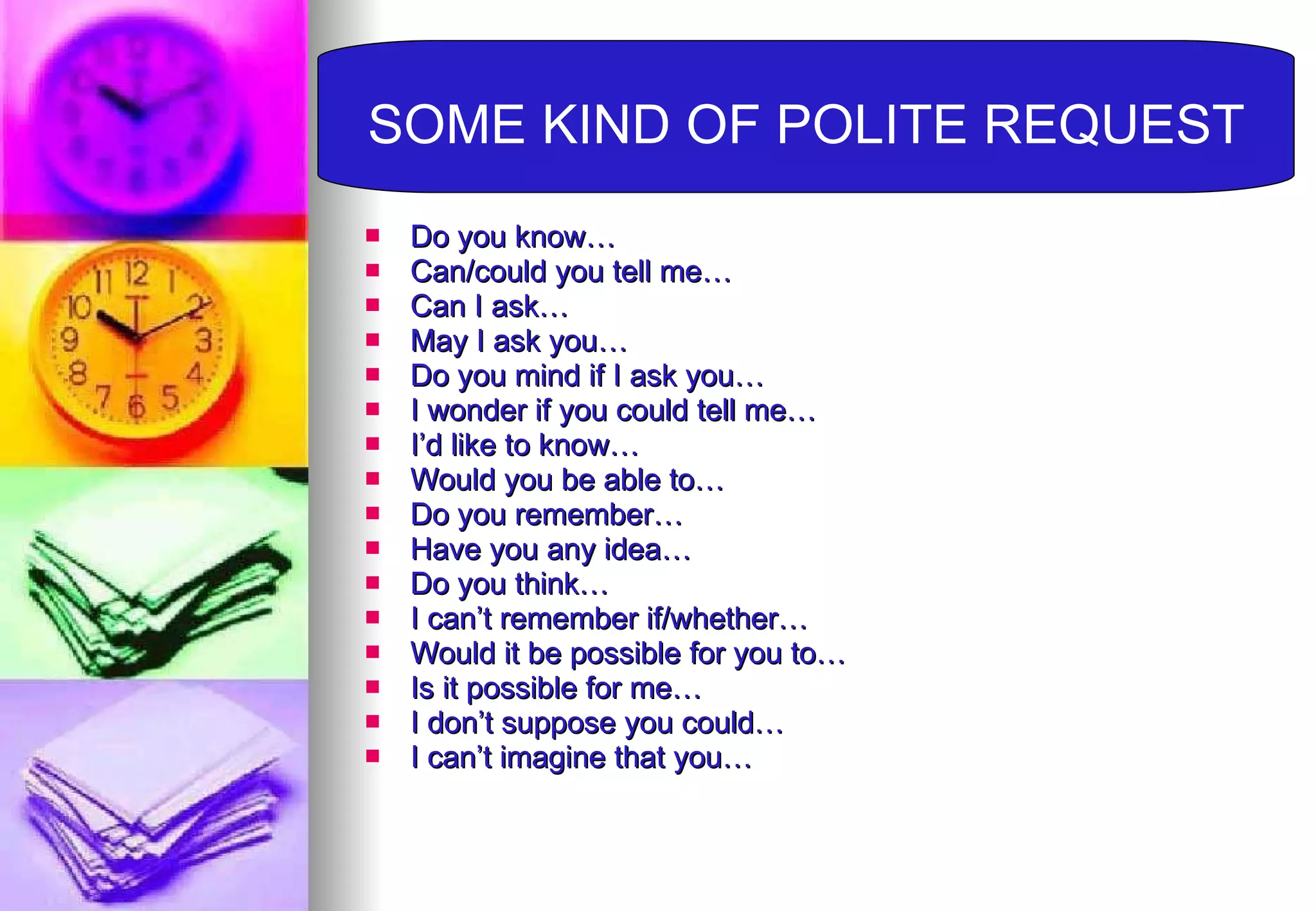 Do you know… Can/could you tell me… Can I ask… May I ask you… Do you mind if I ask you… I wonder if you could tell me… I’d like to know… Would you be able to… Do you remember… Have you any idea… Do you think… I can’t remember if/whether… Would it be possible for you to… Is it possible for me… I don’t suppose you could… I can’t imagine that you… SOME KIND OF POLITE REQUEST 