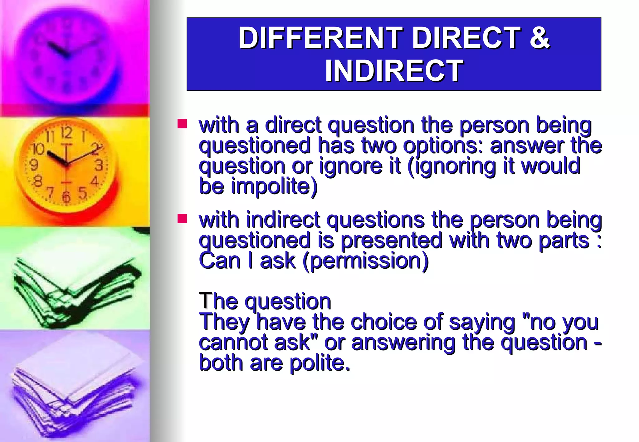 with a direct question the person being questioned has two options: answer the question or ignore it (ignoring it would be impolite) with indirect questions the person being questioned is presented with two parts : Can I ask (permission)  T he question They have the choice of saying "no you cannot ask" or answering the question - both are polite.  DIFFERENT DIRECT & INDIRECT 