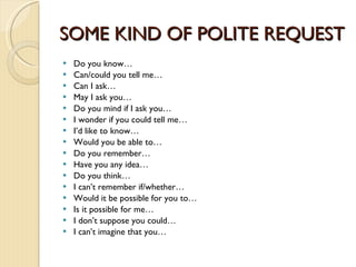 SOME KIND OF POLITE REQUEST Do you know… Can/could you tell me… Can I ask… May I ask you… Do you mind if I ask you… I wonder if you could tell me… I’d like to know… Would you be able to… Do you remember… Have you any idea… Do you think… I can’t remember if/whether… Would it be possible for you to… Is it possible for me… I don’t suppose you could… I can’t imagine that you… 