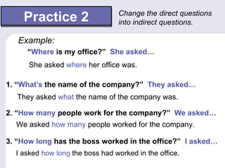 Practice 2                   Change the direct questions
                                 into indirect questions.

   Example:
     “Where is my office?” She asked…
      She asked where her office was.

1. “What’s the name of the company?” They asked…
   They asked what the name of the company was.

2. “How many people work for the company?” We asked…
  We asked how many people worked for the company.

3. “How long has the boss worked in the office?” I asked…
  I asked how long the boss had worked in the office.
 