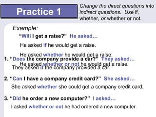 Change the direct questions into
    Practice 1                 indirect questions. Use if,
                               whether, or whether or not.
   Example:
     “Will I get a raise?” He asked…
      He asked if he would get a raise.
       He asked whether he would get a raise.
1. “Does the company provide a car?” They asked…
       He asked whether or not he would get a raise.
    They asked if the company provided a car.

2. “Can I have a company credit card?” She asked…
  She asked whether she could get a company credit card.

3. “Did he order a new computer?” I asked…
  I asked whether or not he had ordered a new computer.
 
