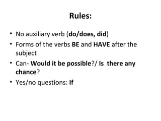 Rules:
• No auxiliary verb (do/does, did)
• Forms of the verbs BE and HAVE after the
subject
• Can- Would it be possible?/ Is there any
chance?
• Yes/no questions: If
 