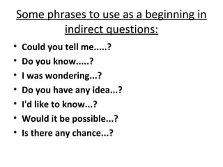 Some phrases to use as a beginning in
indirect questions:
• Could you tell me.....?
• Do you know.....?
• I was wondering...?
• Do you have any idea...?
• I'd like to know...?
• Would it be possible...?
• Is there any chance...?
 