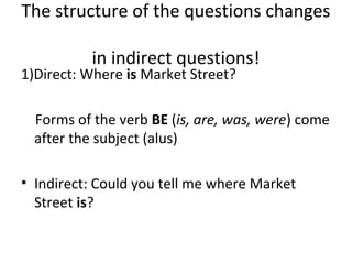 The structure of the questions changes
in indirect questions!
1)Direct: Where is Market Street?
Forms of the verb BE (is, are, was, were) come
after the subject (alus)
• Indirect: Could you tell me where Market
Street is?
 