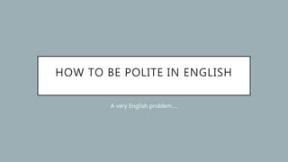HOW TO BE POLITE IN ENGLISH
A very English problem….
 