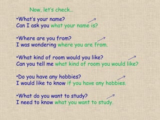 Now, let’s check…
•What’s your name?
Can I ask you what your name is?

•Where are you from?
I was wondering where you are from.

•What kind of room would you like?
Can you tell me what kind of room you would like?

•Do you have any hobbies?
I would like to know if you have any hobbies.

•What do you want to study?
I need to know what you want to study.
 