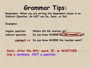 Grammar Tips:
Remember: When you are writing the dependent clause in an
Indirect Question, do NOT use Do, Does, or Did.

Examples:

regular question:    Where did the teacher go?
indirect question:   Do you know WHERE did the teacher go?

                     Do you know WHERE the teacher went?



 Note: After the WH- word, IF, or WHETHER . . .
 Use a sentence, NOT a question.
 