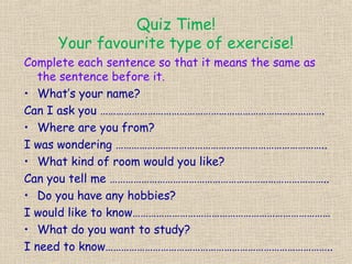 Quiz Time!
     Your favourite type of exercise!
Complete each sentence so that it means the same as
   the sentence before it.
• What’s your name?
Can I ask you ………………………………………………………………………….
• Where are you from?
I was wondering ……………………………………………………………………..
• What kind of room would you like?
Can you tell me ………………………………………………………………………..
• Do you have any hobbies?
I would like to know…………………………………………………………………
• What do you want to study?
I need to know…………………………………………………………………………..
 