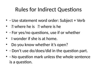 Rules for Indirect Questions
• - Use statement word order: Subject + Verb
• ✅ where he is ❌ where is he
• - For yes/no questions, use if or whether
• I wonder if she is at home.
• Do you know whether it’s open?
• - Don’t use do/does/did in the question part.
• - No question mark unless the whole sentence
is a question.
 