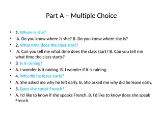 Part A – Multiple Choice
• 1. Where is she?
• A. Do you know where is she? B. Do you know where she is?
• 2. What time does the class start?
• A. Can you tell me what time does the class start? B. Can you tell me
what time the class starts?
• 3. Is it raining?
• A. I wonder is it raining. B. I wonder if it is raining.
• 4. Why did he leave early?
• A. She asked me why he left early. B. She asked me why did he leave early.
• 5. Does she speak French?
• A. I’d like to know if she speaks French. B. I’d like to know does she speak
French.
 