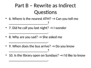 Part B – Rewrite as Indirect
Questions
• 6. Where is the nearest ATM? → Can you tell me
______________________?
• 7. Did he call you last night? → I wonder
______________________.
• 8. Why are you sad? → She asked me
______________________.
• 9. When does the bus arrive? → Do you know
______________________?
• 10. Is the library open on Sundays? → I'd like to know
______________________.
 