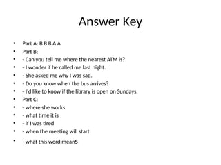 Answer Key
• Part A: B B B A A
• Part B:
• - Can you tell me where the nearest ATM is?
• - I wonder if he called me last night.
• - She asked me why I was sad.
• - Do you know when the bus arrives?
• - I'd like to know if the library is open on Sundays.
• Part C:
• - where she works
• - what time it is
• - if I was tired
• - when the meeting will start
• - what this word means
 