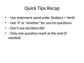 Quick Tips Recap
• - Use statement word order (Subject + Verb)
• - Use 'if' or 'whether' for yes/no questions
• - Don’t use do/does/did
• - Only one question mark at the end (if
needed)
 