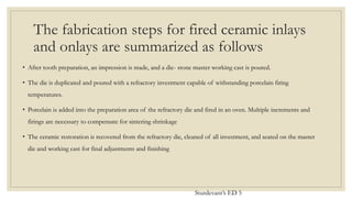 The fabrication steps for fired ceramic inlays
and onlays are summarized as follows
• After tooth preparation, an impression is made, and a die- stone master working cast is poured.
• The die is duplicated and poured with a refractory investment capable of withstanding porcelain firing
temperatures.
• Porcelain is added into the preparation area of the refractory die and fired in an oven. Multiple increments and
firings are necessary to compensate for sintering shrinkage
• The ceramic restoration is recovered from the refractory die, cleaned of all investment, and seated on the master
die and working cast for final adjustments and finishing
Sturdevant’s ED 5
 
