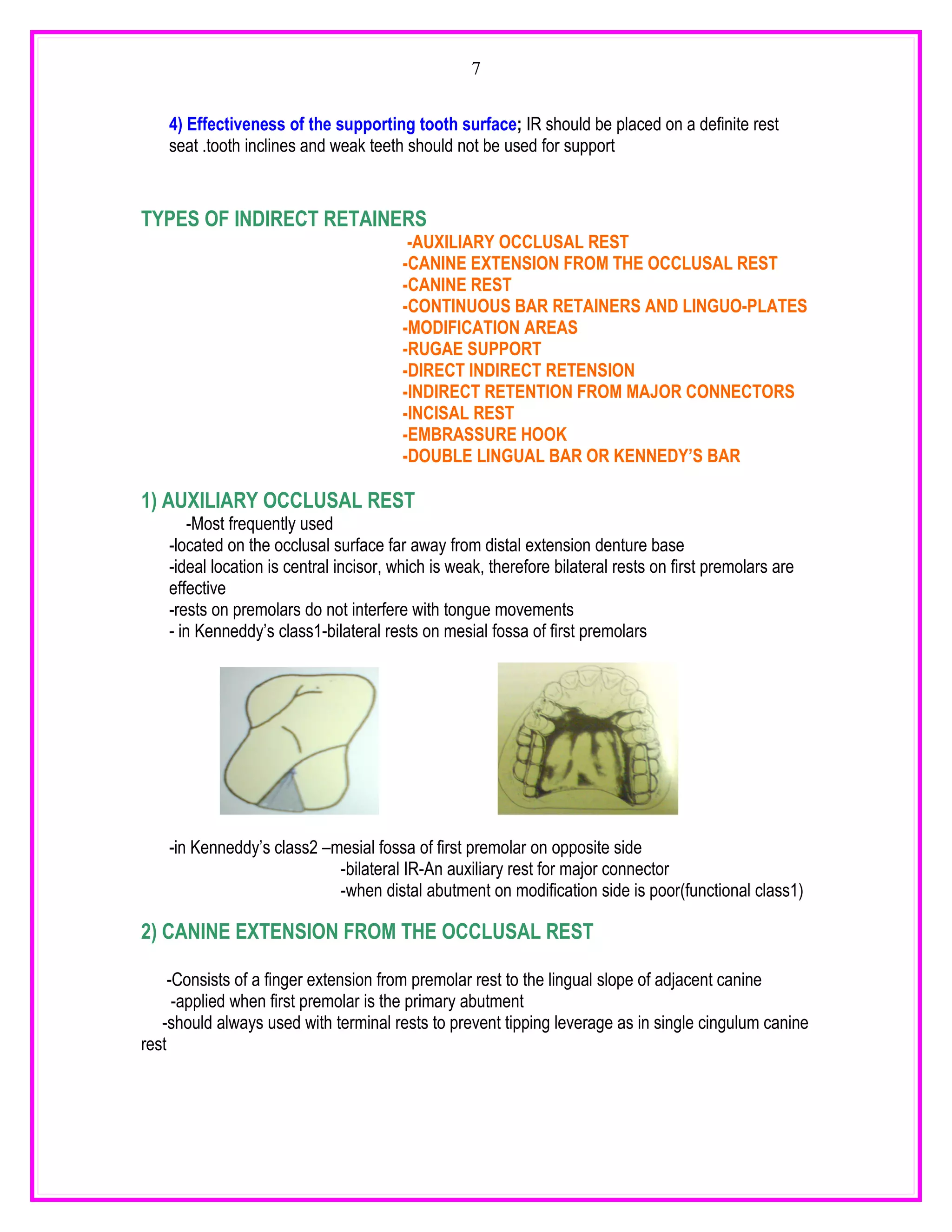 7


    4) Effectiveness of the supporting tooth surface; IR should be placed on a definite rest
    seat .tooth inclines and weak teeth should not be used for support


TYPES OF INDIRECT RETAINERS
                                          -AUXILIARY OCCLUSAL REST
                                         -CANINE EXTENSION FROM THE OCCLUSAL REST
                                         -CANINE REST
                                         -CONTINUOUS BAR RETAINERS AND LINGUO-PLATES
                                         -MODIFICATION AREAS
                                         -RUGAE SUPPORT
                                         -DIRECT INDIRECT RETENSION
                                         -INDIRECT RETENTION FROM MAJOR CONNECTORS
                                         -INCISAL REST
                                         -EMBRASSURE HOOK
                                         -DOUBLE LINGUAL BAR OR KENNEDY’S BAR

1) AUXILIARY OCCLUSAL REST
        -Most frequently used
    -located on the occlusal surface far away from distal extension denture base
    -ideal location is central incisor, which is weak, therefore bilateral rests on first premolars are
    effective
    -rests on premolars do not interfere with tongue movements
    - in Kenneddy’s class1-bilateral rests on mesial fossa of first premolars




    -in Kenneddy’s class2 –mesial fossa of first premolar on opposite side
                            -bilateral IR-An auxiliary rest for major connector
                            -when distal abutment on modification side is poor(functional class1)

2) CANINE EXTENSION FROM THE OCCLUSAL REST

     -Consists of a finger extension from premolar rest to the lingual slope of adjacent canine
      -applied when first premolar is the primary abutment
   -should always used with terminal rests to prevent tipping leverage as in single cingulum canine
rest
 