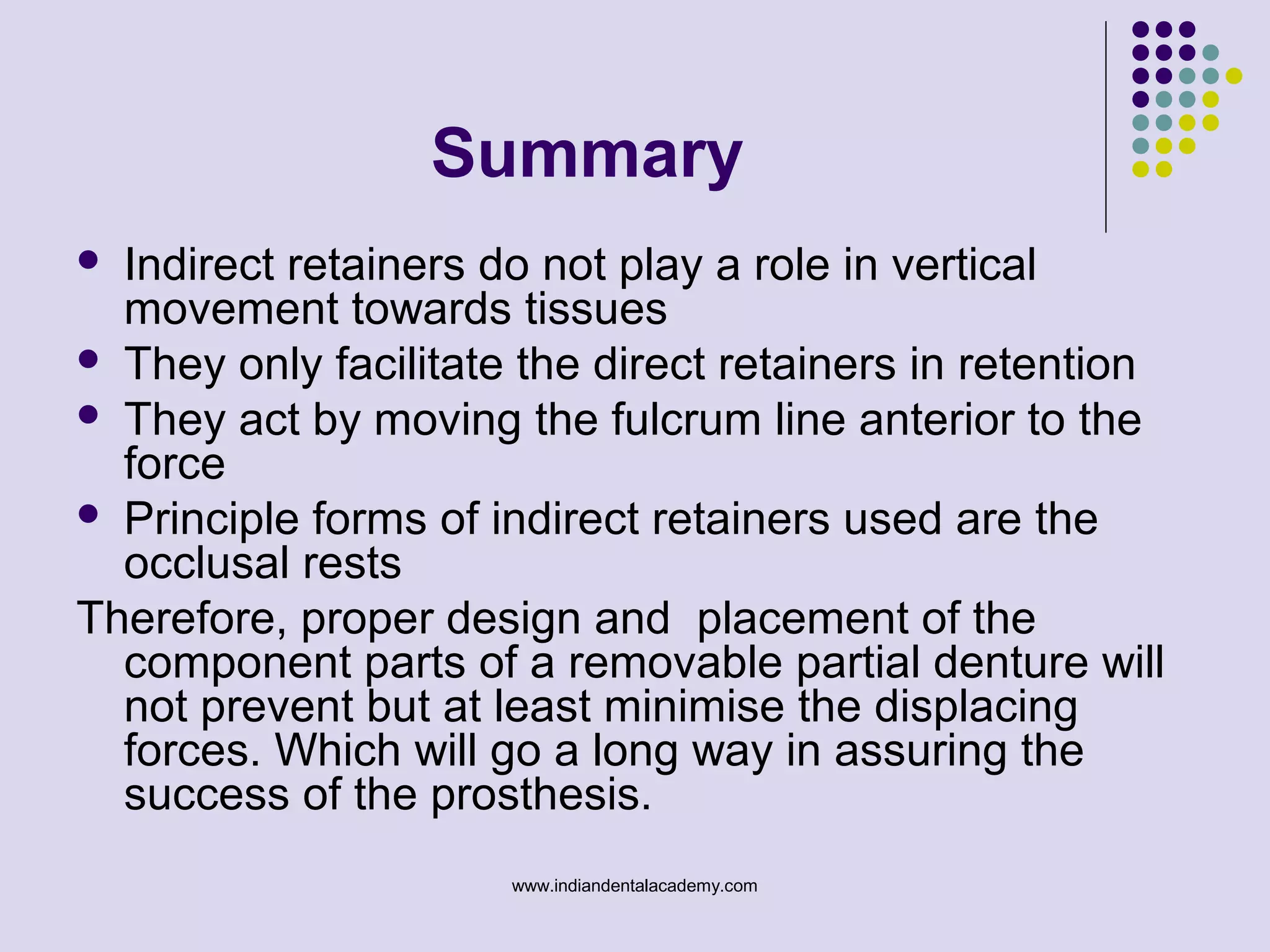 Summary
 Indirect retainers do not play a role in vertical
movement towards tissues
 They only facilitate the direct retainers in retention
 They act by moving the fulcrum line anterior to the
force
 Principle forms of indirect retainers used are the
occlusal rests
Therefore, proper design and placement of the
component parts of a removable partial denture will
not prevent but at least minimise the displacing
forces. Which will go a long way in assuring the
success of the prosthesis.
www.indiandentalacademy.com
 