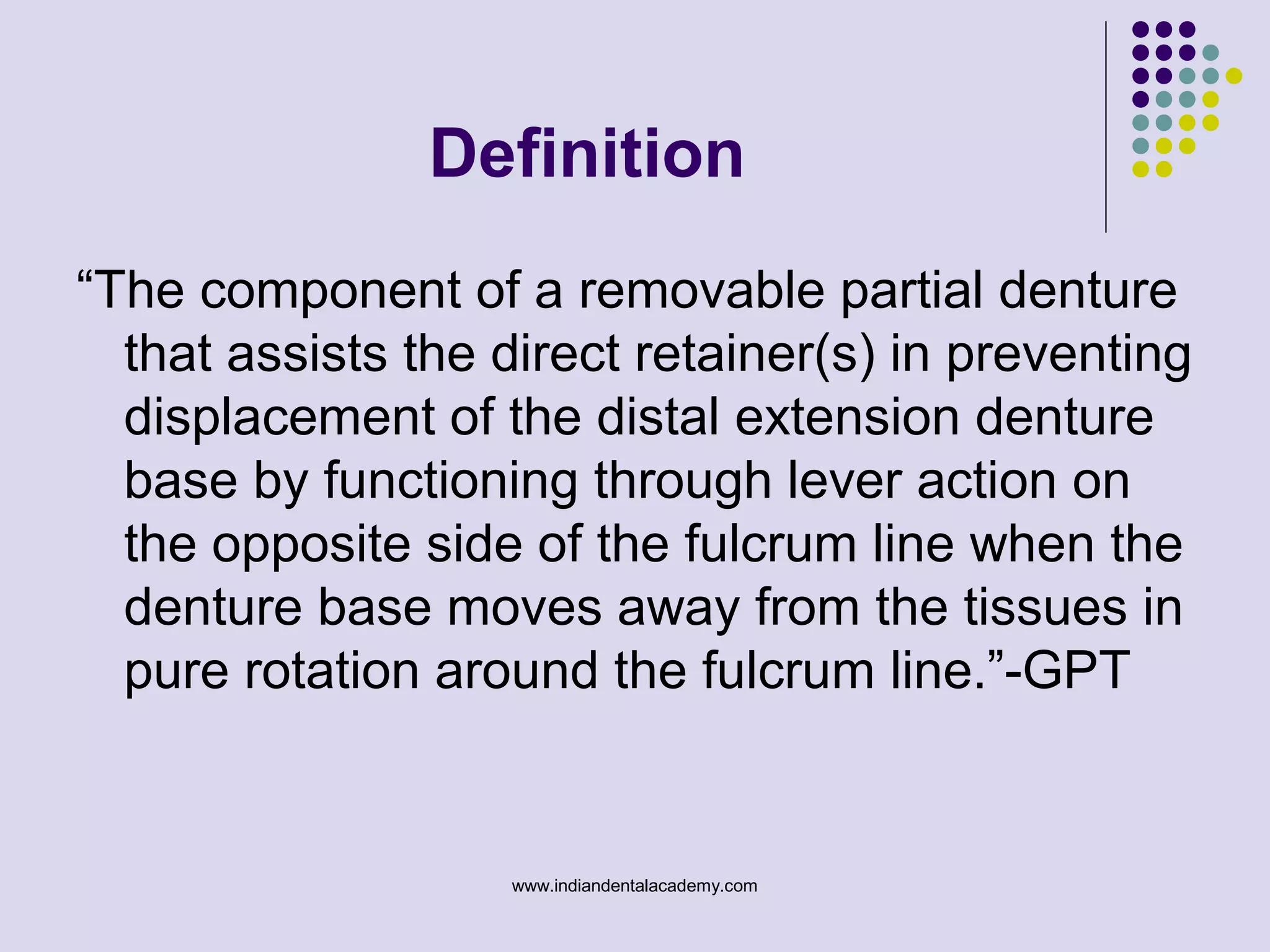 “The component of a removable partial denture
that assists the direct retainer(s) in preventing
displacement of the distal extension denture
base by functioning through lever action on
the opposite side of the fulcrum line when the
denture base moves away from the tissues in
pure rotation around the fulcrum line.”-GPT
Definition
www.indiandentalacademy.com
 